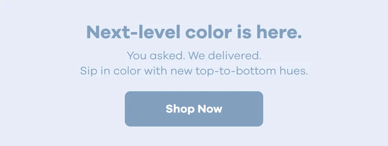 Next-level color is here. You asked. We delivered. Sip in color with new top-to-bottom hues. | Shop Now