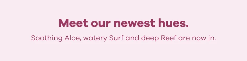 Meet our newest hues. Soothing Aloe, watery Surf and deep Reef are now in.