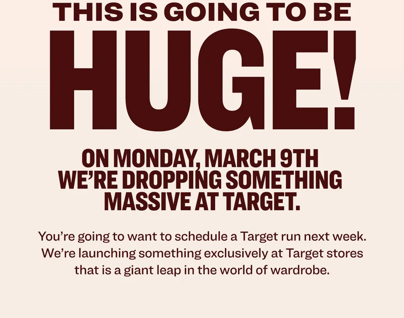 THIS IS GOING TO BE HUGE! On&nbsp;Monday,&nbsp;March&nbsp;9th&nbsp; we’re&nbsp;dropping&nbsp;something&nbsp; massive&nbsp;at Target. You’re going to want to schedule a Target run next week. We’re launching something exclusively at Target stores that is a giant leap in the world of wardrobe.