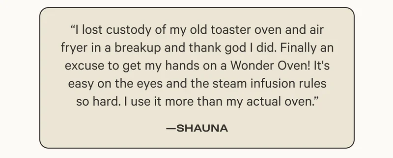 “I lost custody of my old toaster oven and air fryer in a breakup and thank god I did. Finally an excuse to get my hands on a Wonder Oven! It's easy on the eyes and the steam infusion rules so hard. I use it more than my actual oven.”
