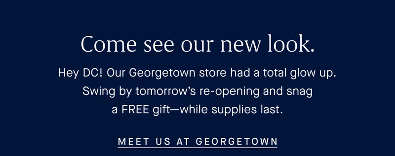 Come see our new look. Hey DC! Our Georgetown store had a total glow up. Swing by tomorrow’s re-opening and snag a FREE gift—while supplies last. MEET US AT GEORGETOWN