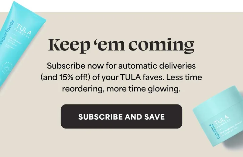 Keep ‘em coming. Subscribe now for automatic deliveries (and 15% off!) of your TULA faves. Less time reordering, more time glowing. -- SUBSCRIBE AND SAVE