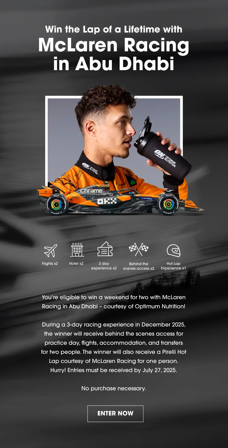 WIN The lap of a lifetime with McLaren Racing in Abu Dhabi. Flights x2 Hotel x2 3 day experience x2 Behind the scenes access x2 Hot Lap Experience x1 You're elegible to win a weekend for two with McLaren Racing in Abu Dhabi - courtesy of Optimum Nutrition! During a 3-Day racing experience in December 2025, the winner will recieve behind the scenes access for practice day, flights, accommodation, and transfers for two people. The winner will also receive behind the scenes access for practice day, flights, accommodation, and transfers for two people. The winner will also receive a Pirelli Hot Lap courtesy of McLaren Racing for one person. Hurry! Entries must be received by July 27, 2025. No purchase necessary. ENTER NOW T&Cs apply