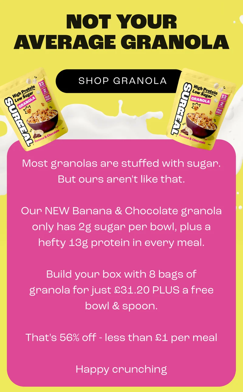 Not your average granola. Most granolas are stuffed with sugar. But ours aren't like that. Our NEW Banana & Chocolate granola only has 2g sugar per bowl, plus a hefty 13g protein in every meal. Build your box with 8 bags of granola for just £31.20 PLUS a free bowl & spoon. That's 56% off - less than £1 per meal.