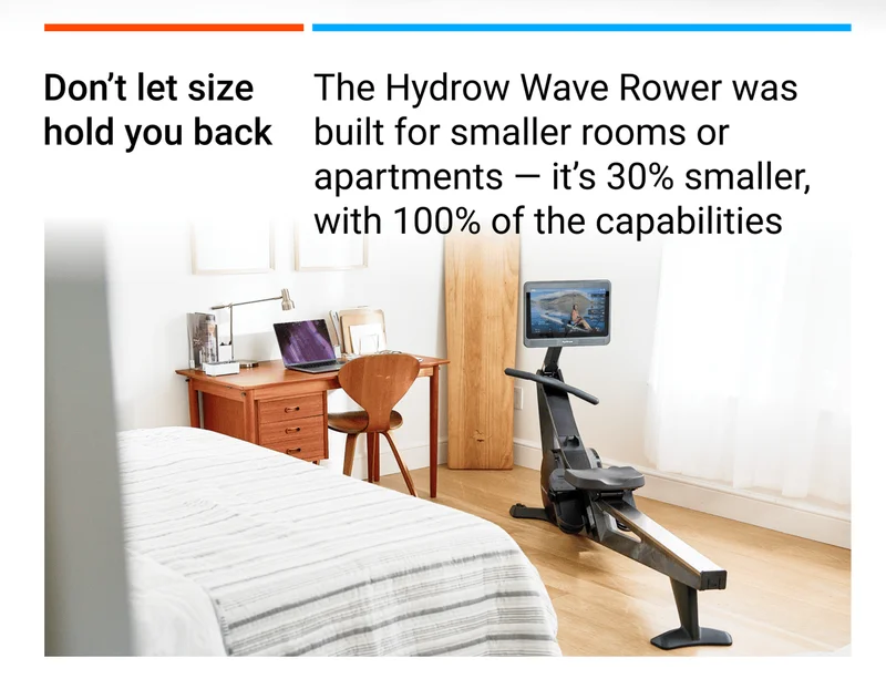 Don't let size hold you back. The Hydrow Wave Rower was built for smaller rooms or apartments - it's 30% smaller, with 100% of the capabilities.