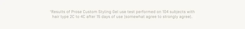 +Results of Prose Custom Styling Gel use test performed on 104 subjects with hair type 2C to 4C after 15 days of use (somewhat agree to strongly agree).