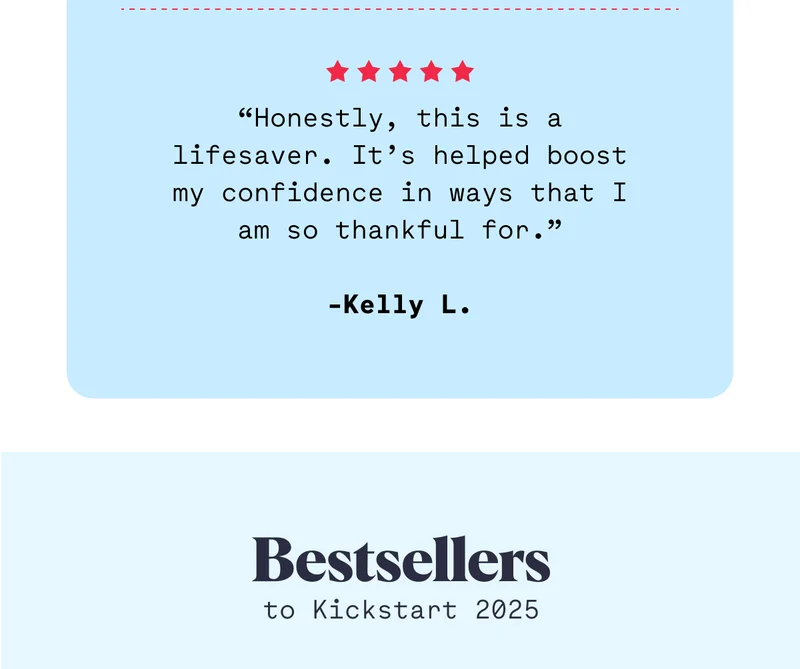 Honestly, this is a lifesaver. It’s helped boost my confidence in ways that I am so thankful for.” -Kelly L.