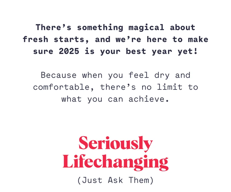 There’s something magical about fresh starts, and we’re here to make sure 2025 is your best year yet! Because when you feel dry and comfortable, there’s no limit to what you can achieve. Seriously Lifechanging (Just Ask Them)