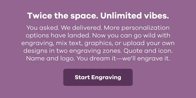 Twice the space. Unlimited vibes. You asked. We delivered. More personalization options have landed. Now you can go wild with engraving, mix text, graphics, or upload your own designs in two engraving zones. Quote and icon. Name and logo. You dream it—we’ll engrave it. | Start Engraving