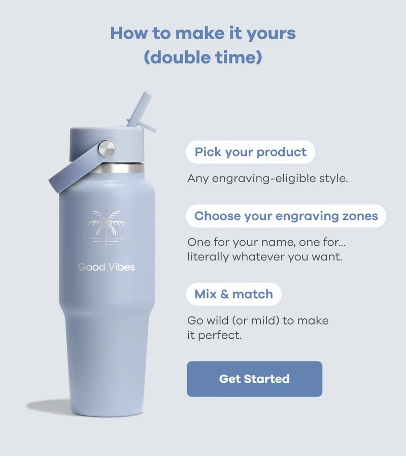How to make it yours (double time). Pick your product. Any engraving-eligible style. Choose your engraving zones. One for your name, one for literally whatever you want. Mix & match. Go wild (or mild) to make it perfect. | Get Started