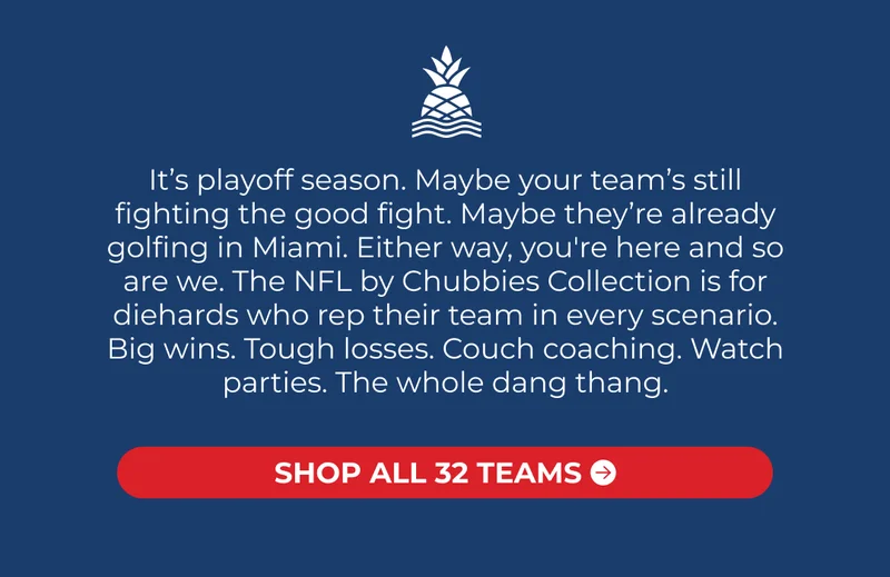 It’s playoff season. Maybe your team’s still fighting the good fight. Maybe they’re already golfing in Miami. Either way, you're here and so are we. The NFL by Chubbies Collection is for diehards who rep their team in every scenario. Big wins. Tough losses. Couch coaching. Watch parties. The whole dang thang.