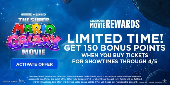 THE SUPER MARIO GALAXY MOVIE | LIMITED TIME! GET 150 BONUS POINTS WHEN YOU BUY TICKETS FOR SHOWTIMES THROUGH 4/5 | ACTIVATE OFFER >