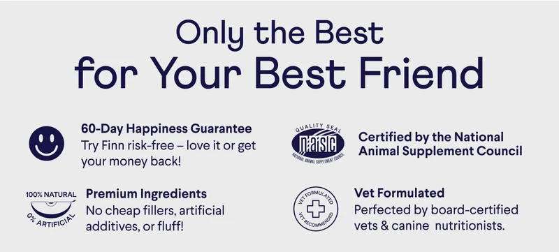 Only the best for your best friend. 60-day happiness guarantee. Try Finn risk-free – love it or get your money back! Premium ingredients. No cheap fillers, artificial additives, or fluff! Certified by the National Animal Supplement Council. Vet formulated - Perfected by board-certified vets & canine  nutritionists.