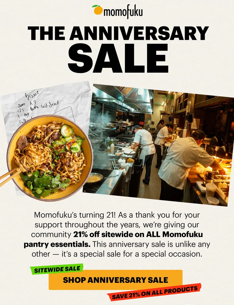 Header: The Anniversary Sale  Sub-header: Momofuku’s turning 21! As a thank you for your support throughout the years, we’re giving our community 21% off sitewide on ALL Momofuku pantry essentials. This anniversary sale is unlike any other — it’s a special sale for a special occasion.   CTA: SHOP ANNIVERSARY SALE. SITEWIDE SALE. SAVE 21% ON ALL PRODUCTS