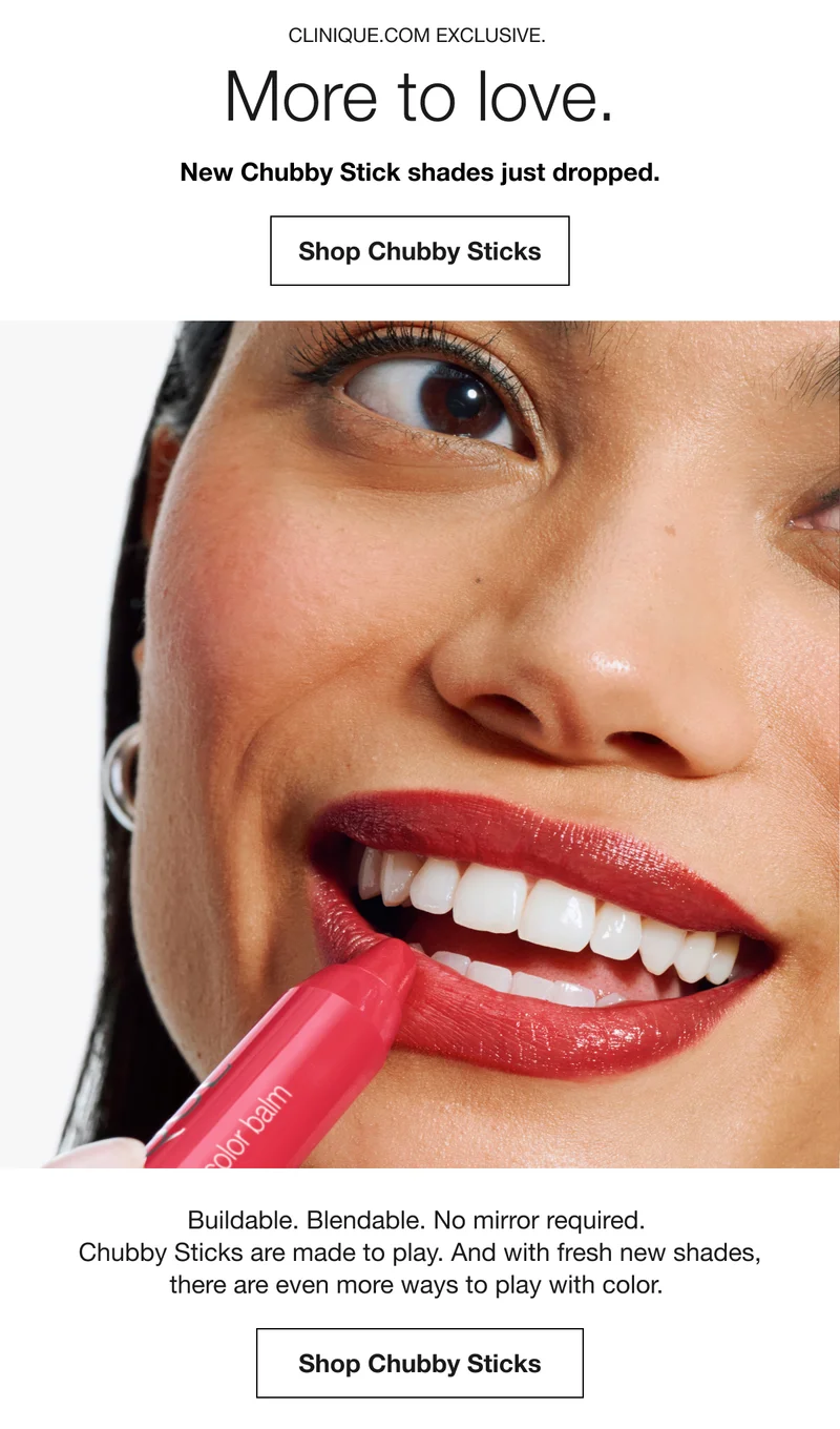 CLINIQUE.COM EXCLUSIVE. | More to love. | New Chubby Stick shades just dropped. | Shop Chubby Sticks | Buildable. Blendable. No mirror required. Chubby Sticks are made to play. And with fresh new shades, there are even more ways to play with color. | Shop Chubby Sticks