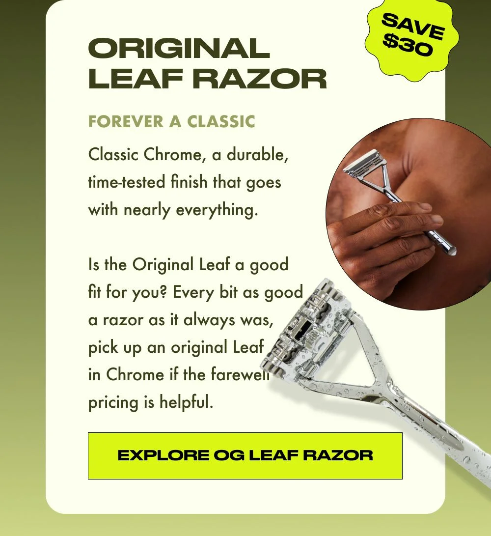 Classic Chrome, a durable, time-tested finish that goes with nearly everything.   Is the Original Leaf a good fit for you? Every bit as good a razor as it always was, pick up an original Leaf in Chrome if the farewell pricing is helpful.