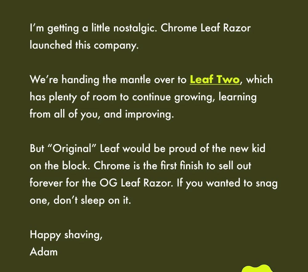 I’m getting a little nostalgic. Chrome Leaf Razor launched this company.   We’re handing the mantle over to Leaf Two, which has plenty of room to continue growing, learning from all of you, and improving.   But “Original” Leaf would be proud of the new kid on the block. Chrome is the first finish to sell out forever for the OG Leaf Razor. If you wanted to snag one, don’t sleep on it.  Happy shaving, Adam