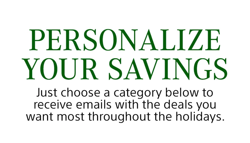 PERSONALIZE YOUR SAVINGS Just choose a category below to receive emails with the deals you want most throughout the holidays.