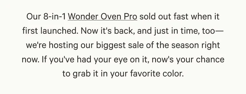Our 8-in-1 Wonder Oven Pro sold out fast when it first launched. Now it's back, and just in time, too—we're hosting our biggest sale of the season right now. If you've had your eye on it, now's your chance to grab it in your favorite color.