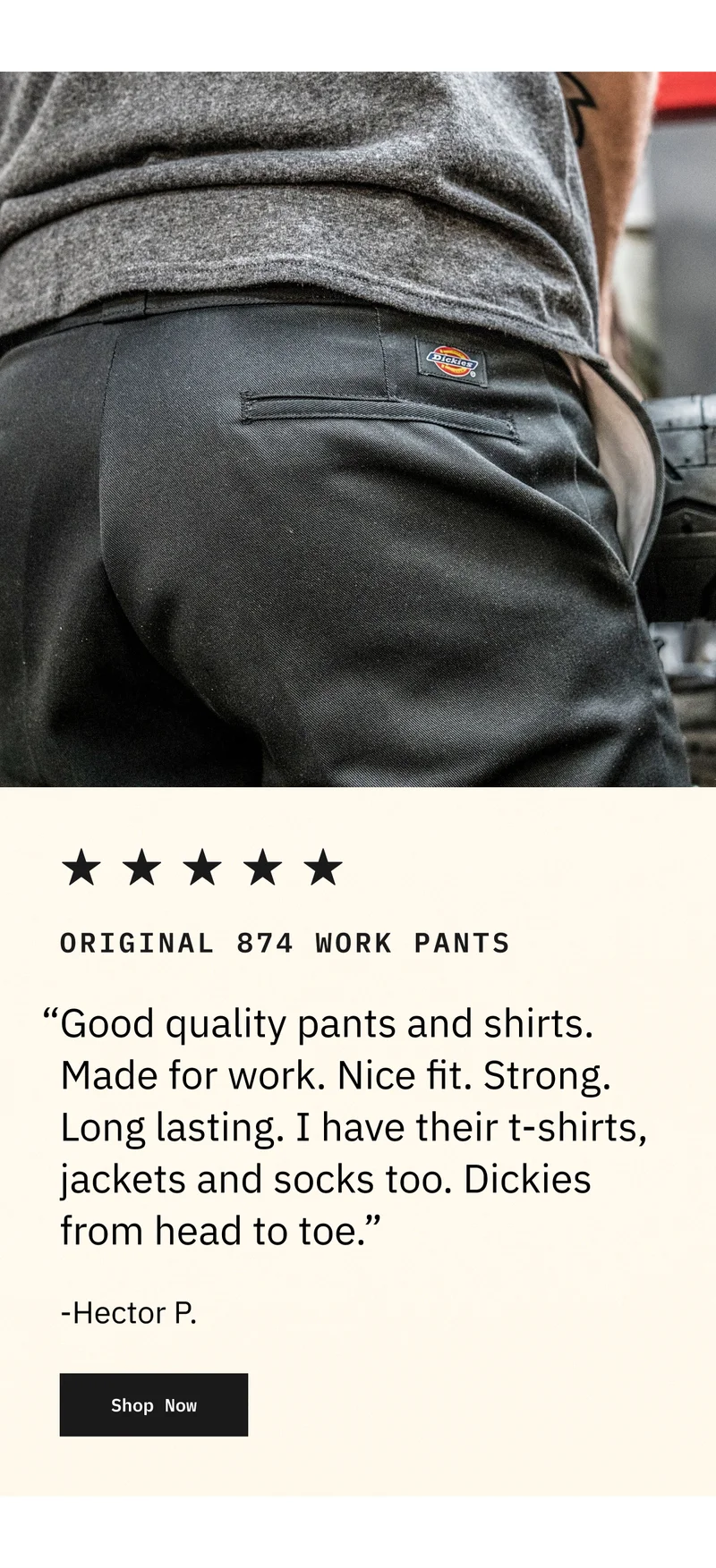 Original 874 Work Pants. "Good quality pants and shirts. Made for work. Nice fit. Strong. Long lasting. I have their t-shirts, jackets and socks too. Dickies from head to toe." -Hector P. Shop Now.