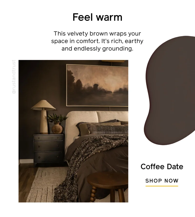 Feel warm. This velvety brown wraps your space in comfort. It's rich, earthy and endlessly grounding. Coffee Date SHOP NOW