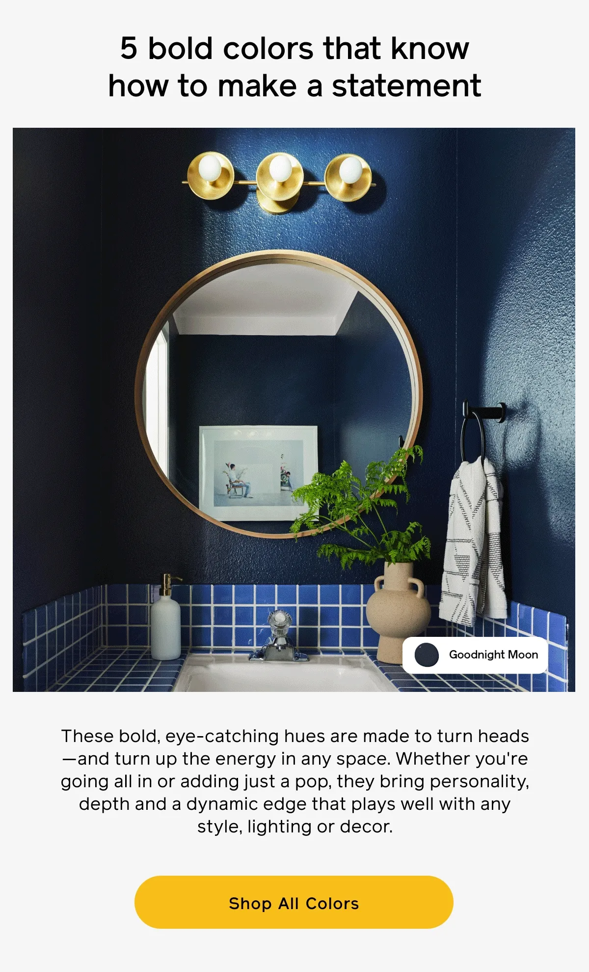 5 bold colors that know how to make a statement. These bold, eye-catching hues are made to turn heads—and turn up the energy in any space. Whether you're going all in or adding just a pop, they bring personality, depth and a dynamic edge that plays well with any style, lighting or decor. Shop All Colors