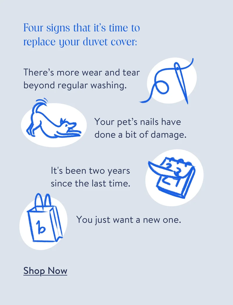 Four signs that it's time to replace your duvet cover: There's more wear and tear beyond regular washing. Your pet's nails have done a bit of damage. It's been two years since the last time. You just want a new one. Shop now.