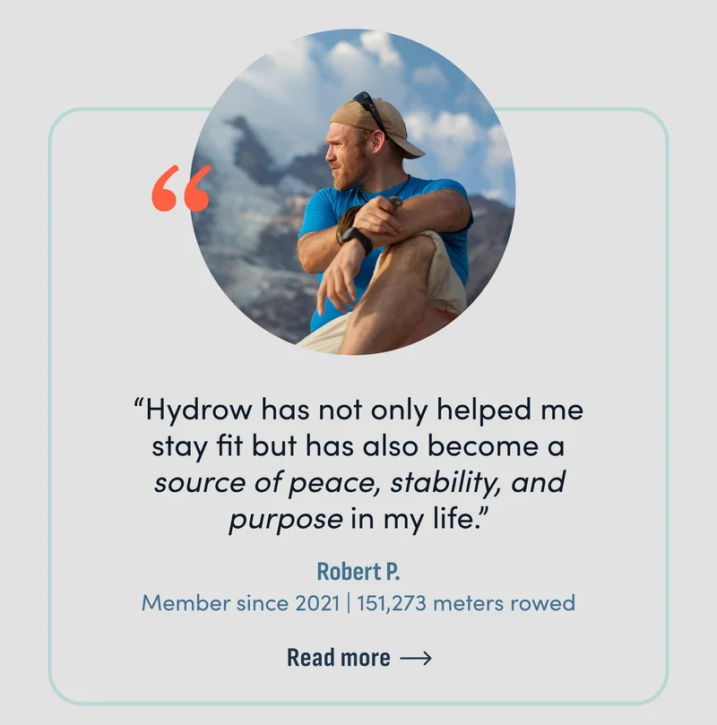 Hydrow has not only helped me stay fit but has also become a source of peace, stability, and purpose in my life.