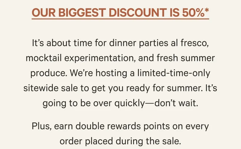 Our biggest discount is 50%* | It’s about time for dinner parties al fresco, mocktail experimentation, and fresh summer produce. We’re hosting a limited-time-only sitewide sale to get you ready for summer. It’s going to be over quickly—don’t wait. Plus, earn double rewards points on every order placed during the sale.
