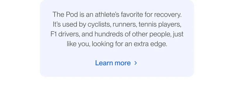 The Pod is an athlete’s favorite for recovery. It’s used by cyclists, runners, tennis players, F1 drivers, and hundreds of other people, just like you, looking for an extra edge.
