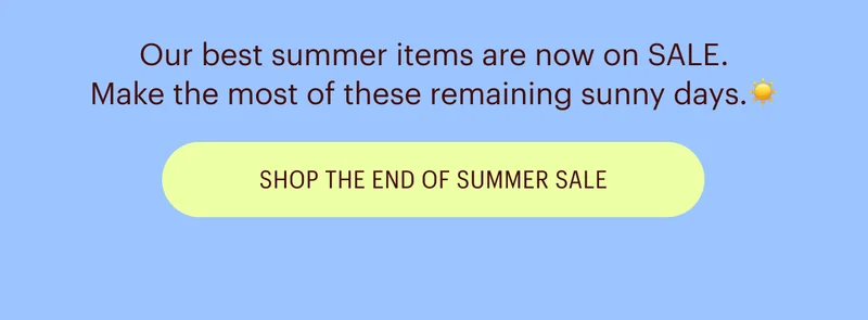 Our best summer items are now on SALE. Make the most of these remaining sunny days. Shop the End of Summer Sale
