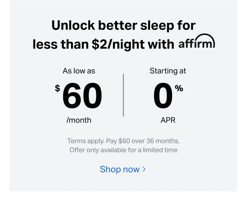 Unlock better sleep for less than $2/night with affirm. As low as $60/month, starting at 0% APR. Terms apply. Pay $60 over 36 months.
