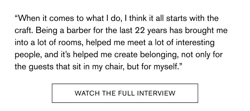 “When it comes to what I do, I think it all starts with the craft. Being a barber for the last 22 years has brought me into a lot of rooms, helped me meet a lot of interesting people, and it’s helped me create belonging, not only for the guests that sit in my chair, but for myself.”