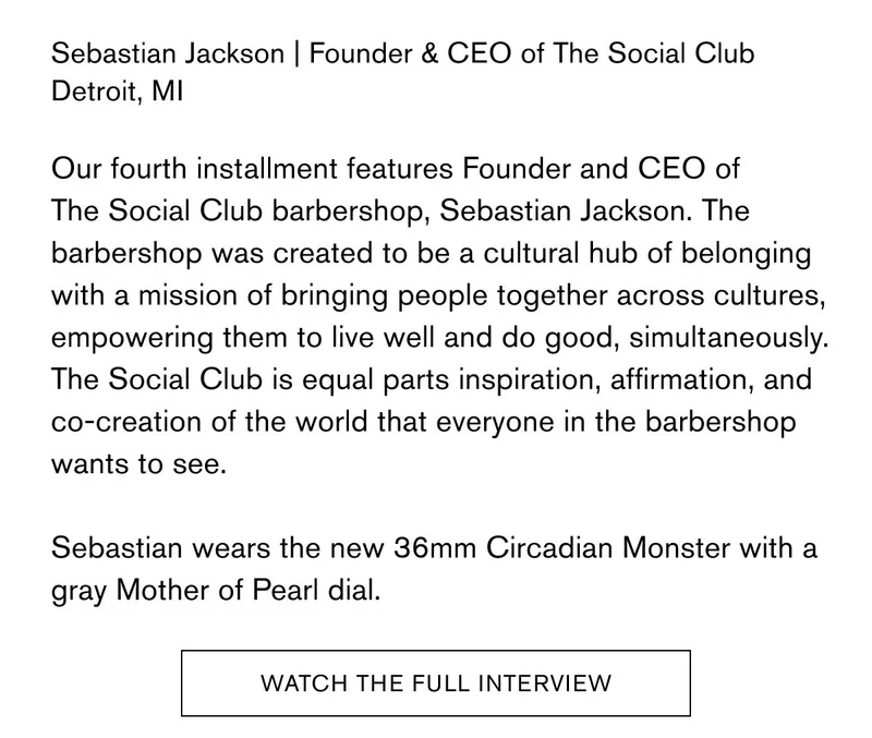 Sebastian Jackson | Founder & CEO of The Social Club Detroit, MI  Our fourth installment features Founder and CEO of The Social Club barbershop, Sebastian Jackson. The barbershop was created to be a cultural hub of belonging with a mission of bringing people together across cultures, empowering them to live well and do good, simultaneously. The Social Club is equal parts inspiration, affirmation, and co-creation of the world that everyone in the barbershop wants to see.  Sebastian wears the new 36mm Circadian Monster with a gray Mother of Pearl dial.