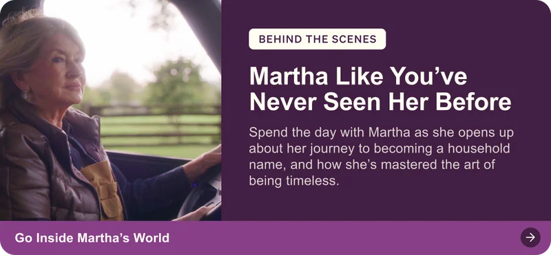 Behind the scenes: Martha Like You've Never Seen Her Before. Spend the day with Martha as she opens up about her journey to becoming a household name, and how she’s mastered the art of being timeless. Go inside Martha's world.