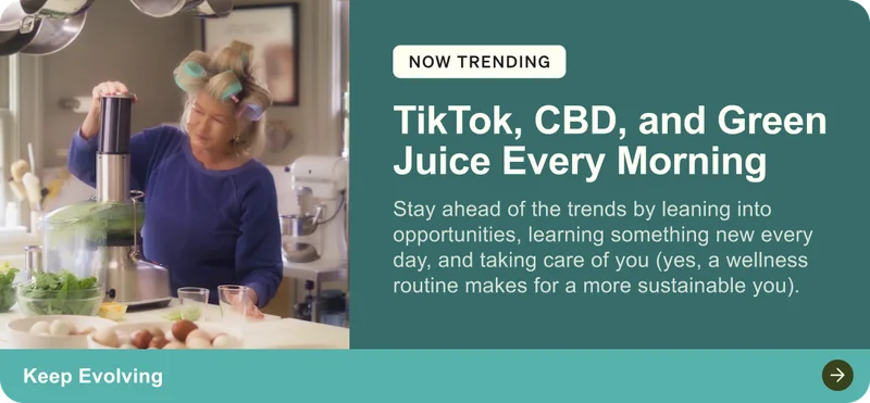 Now trending: TikTok, CBD, and Green Juice Every Morning. Stay ahead of the trends by leaning into opportunities, learning something new every day, and taking care of you (yes, a wellness routine makes for a more sustainable you). Keep Evolving.