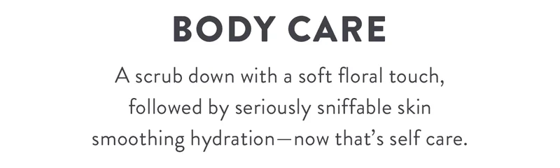 Body Care | A scrub down with a soft floral touch, followed by seriously sniffable skin smoothing hydration—now that’s self care.
