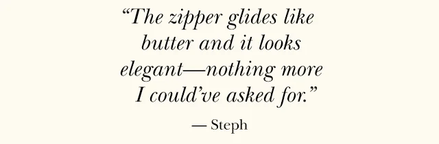 "The zipper glides like butter and it looks elegant—nothing more I could’ve asked for.” — Steph