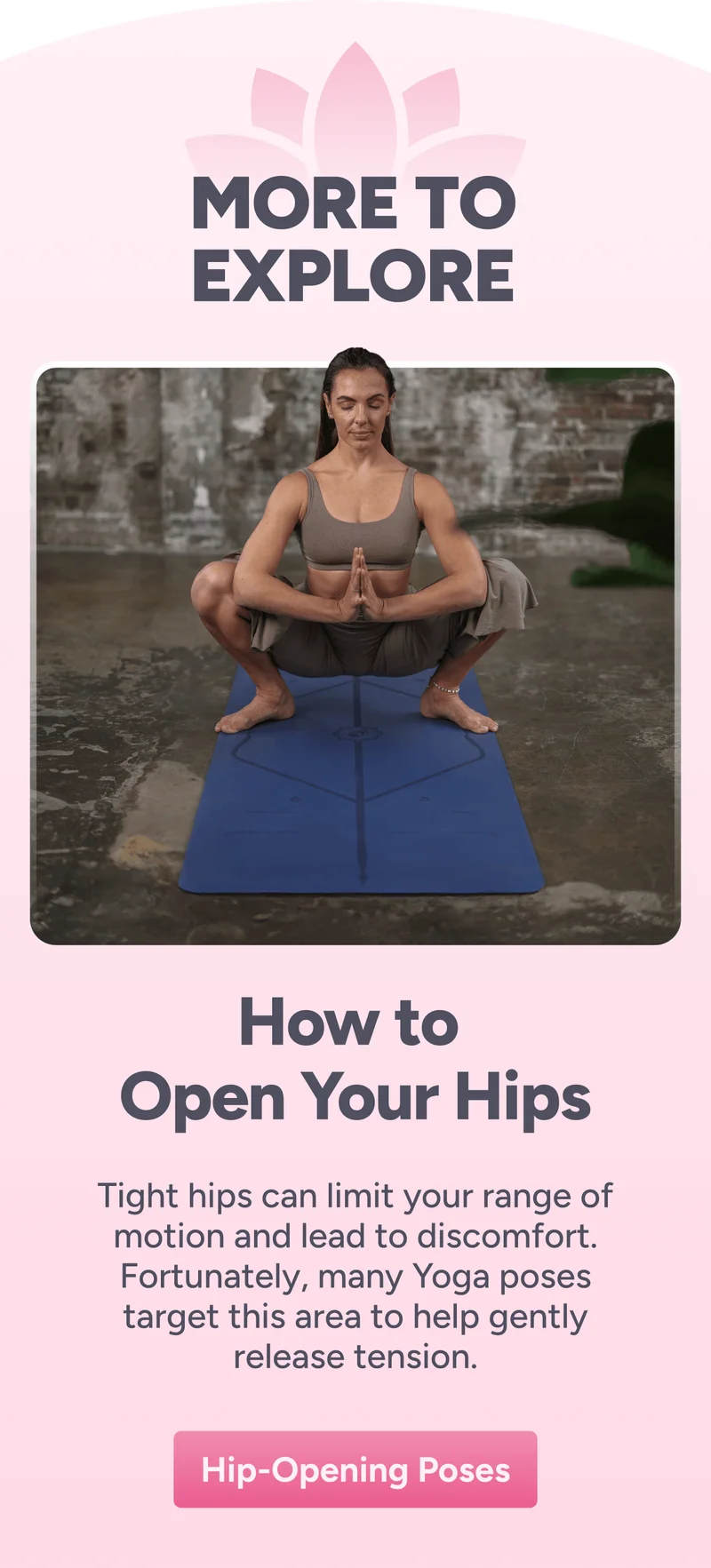 more to explore How to  Open Your Hips Tight hips can limit your range of motion and lead to discomfort. Fortunately, many Yoga poses target this area to help gently release tension. Hip-Opening Poses
