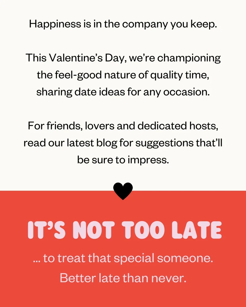 Happiness is in the company you keep.   This Valentine’s Day, we’re championing the feel-good nature of quality time, sharing date ideas for any occasion.   For friends, lovers and dedicated hosts, here are five ideas to help you make plans that’ll be sure to impress. | IT’S NOT TOO LATE | ... to treat that special someone.  Better late than never.