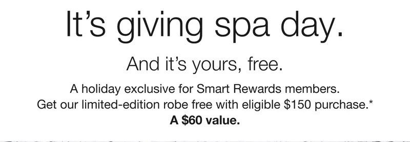 It's giving spa day. | And it's yours, free. | A holiday exclusive for Smart Rewards members. Get our limited-edition robe free with eligible $150 purchase.* | A $60 value.