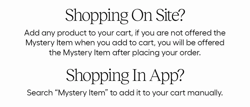 Shopping On Site? Add any product to your cart, if you are not offered the Mystery Item when you add to cart, you will be offered the mystery item after placing your order. - Shopping in app? Search "Mystery Item" to add it to your cart manually.