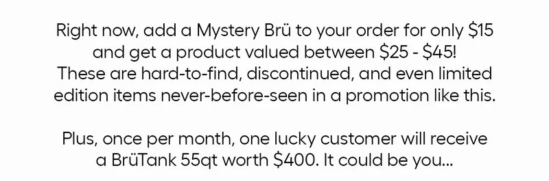 Right now, add a Mystery Brü to your order for only $15 and get a product valued between $25-$45! These are hard-to-find, discontinued, and even limited edition items never-before-seen in a promotion like this. Plus, once per month, one lucky customer will recieve a BrüTank 55qt worth $400. It could be you...