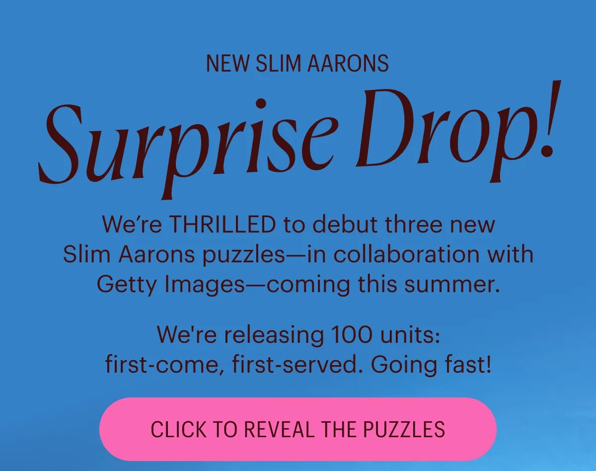 New Slim Aarons: Surprise Drop! We’re THRILLED to debut three new Slim Aarons puzzles—in collaboration with Getty Images—coming this summer. We're releasing 100 units: first-come, first-served. Going fast! Click to Reveal the Puzzles