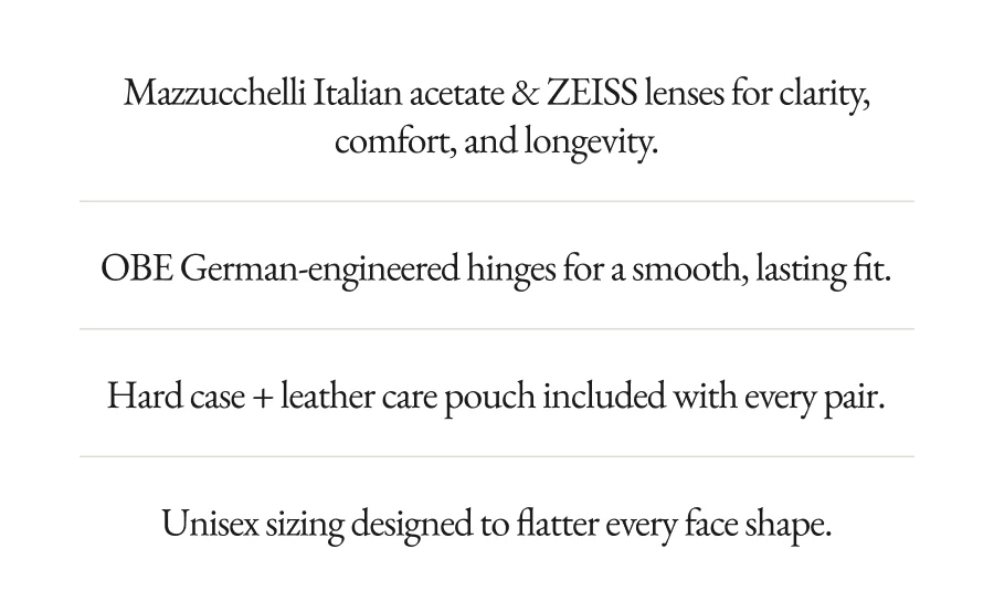 Mazzucchelli Italian acetate & ZEISS lenses for clarity, comfort, and longevity. OBE German-engineered hinges for a smooth, lasting fit. Hard case + leather care pouch included with every pair. Vegan & Cruelty-Free Unisex sizing designed to flatter every face shape. Vegan & Cruelty-Free