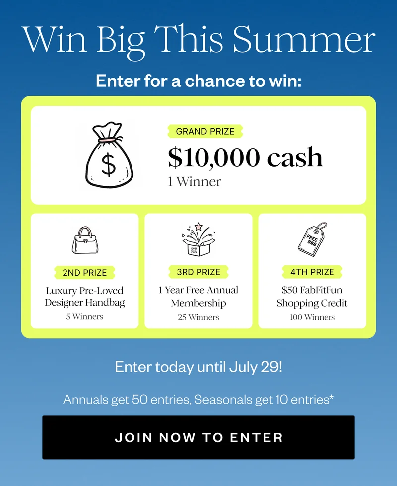 Win Big This Summer | Enter for a chance to win: | GRAND PRIZE $10,000 cash 1 Winner | 2ND PRIZE Luxury Pre-Loved Designer Handbag 5 Winners | 3RD PRIZE 1 Year Free Annual Membership 25 Winners | 4TH PRIZE $50 FabFitFun Shopping Credit 100 Winners | Enter today until July 29! | Annuals get 50 entries, Seasonals get 10 entries* | JOIN NOW TO ENTER
