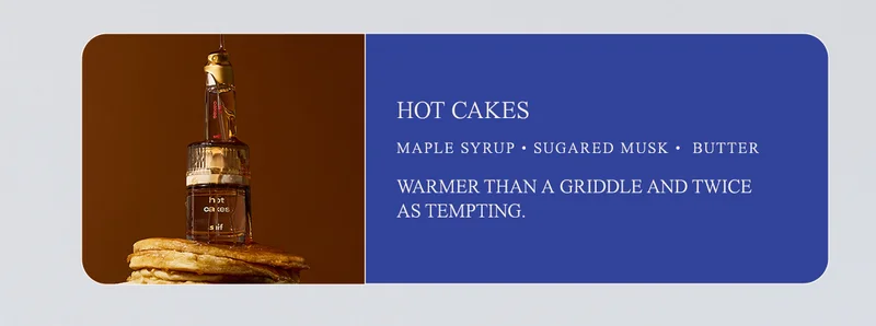 hot cakes maple syrup • sugared musk • melted butter Warmer than a griddle and twice as tempting.