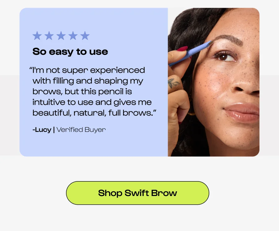 So easy to use “I'm not super experienced with filling and shaping my brows, but this pencil is intuitive to use and gives me beautiful, natural, full brows.” -Lucy | Verified Buyer Shop Swift Brow