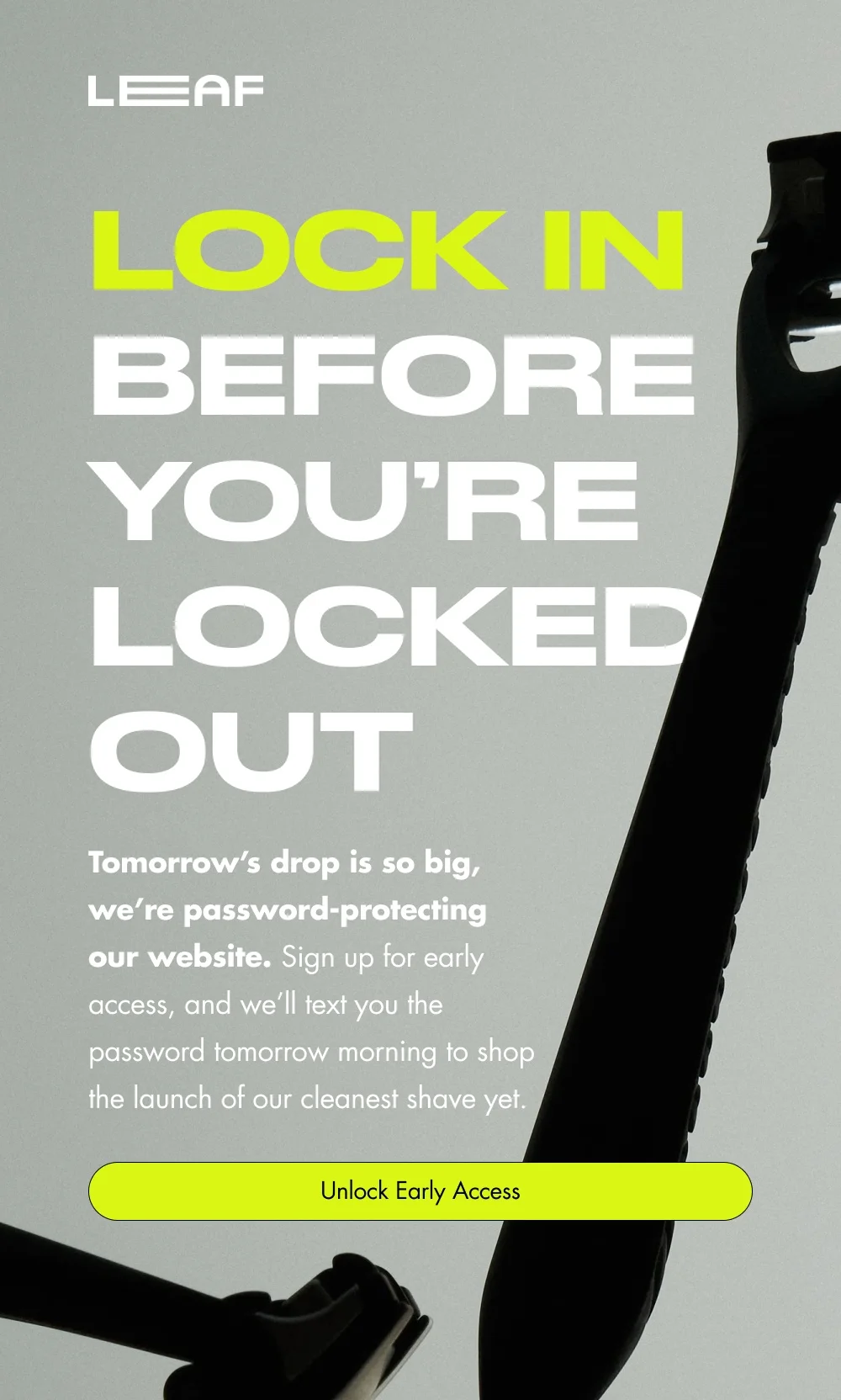 Lock In Before You’re Locked Out  Tomorrow’s drop is so big, we’re password-protecting our website. Sign up for early access, and we’ll email you the password to shop the launch of our cleanest shave yet.   [Unlock Early Access]