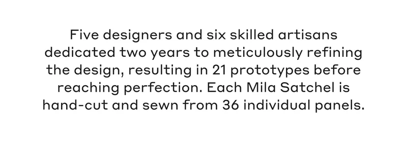Five designers and six skilled artisans dedicated two years to meticulously refining the design, resulting in 21 prototypes before reaching perfection. Each Mila Satchel is hand-cut and sewn from 36 individual panels.